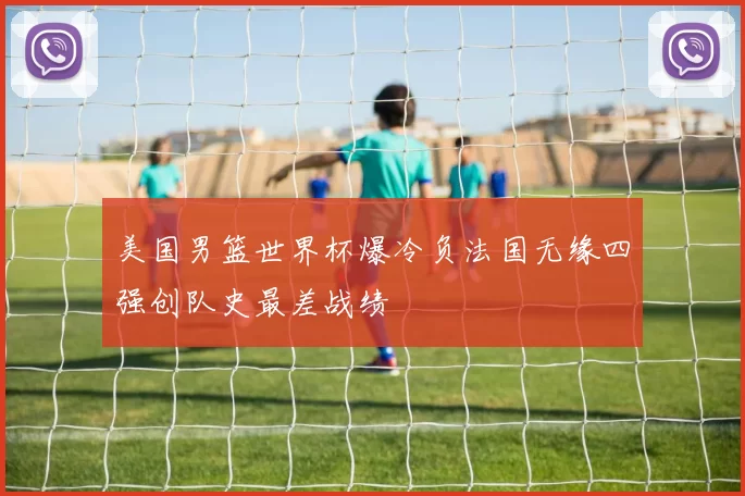 美国男篮世界杯爆冷负法国无缘四强创队史最差战绩