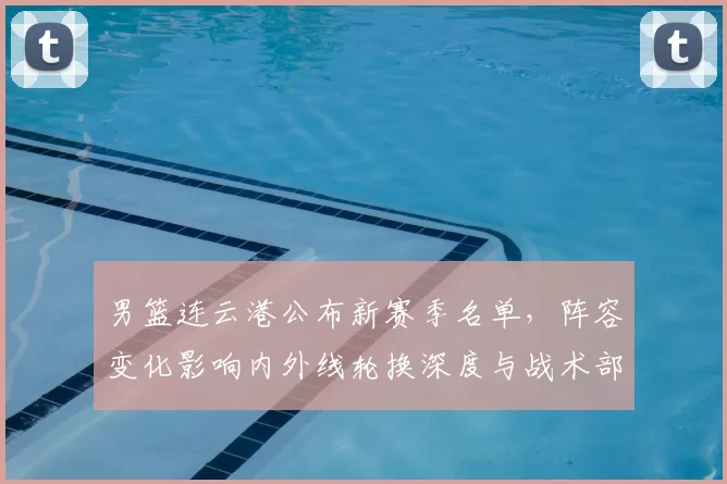 男篮连云港公布新赛季名单，阵容变化影响内外线轮换深度与战术部署