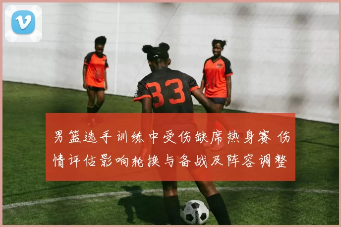 男篮选手训练中受伤缺席热身赛 伤情评估影响轮换与备战及阵容调整