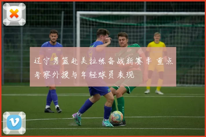 辽宁男篮赴美拉练备战新赛季 重点考察外援与年轻球员表现