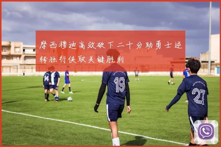 摩西穆迪高效砍下二十分助勇士逆转独行侠取关键胜利