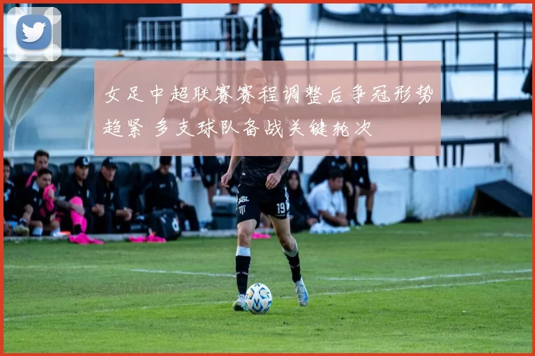 女足中超联赛赛程调整后争冠形势趋紧 多支球队备战关键轮次