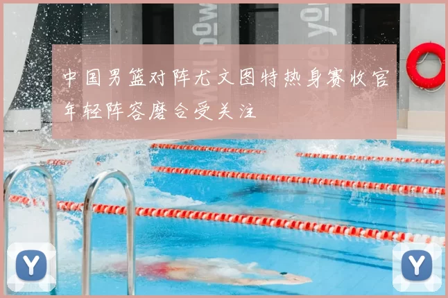 中国男篮对阵尤文图特热身赛收官年轻阵容磨合受关注