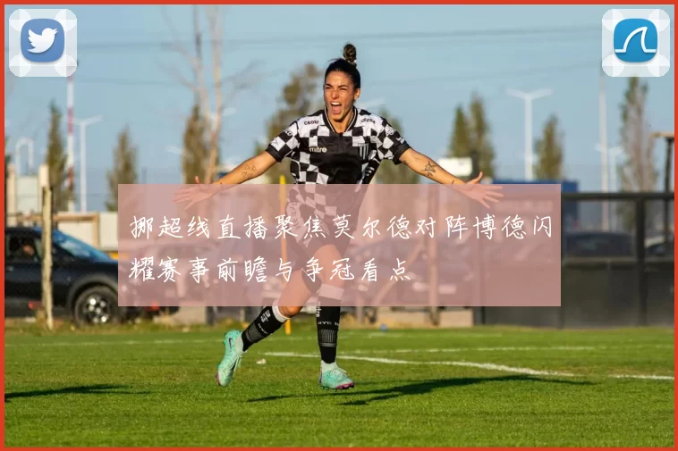 挪超线直播聚焦莫尔德对阵博德闪耀赛事前瞻与争冠看点