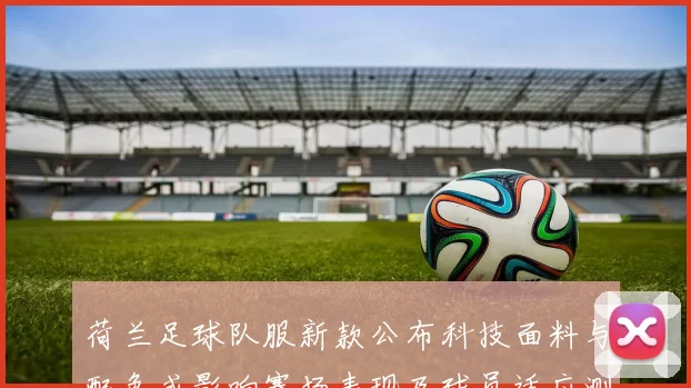 荷兰足球队服新款公布科技面料与配色或影响赛场表现及球员适应测试安排