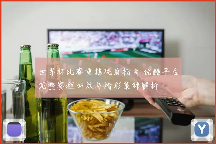 世界杯比赛重播观看指南 优酷平台完整赛程回放与精彩集锦解析