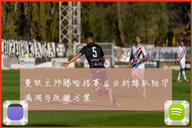 曼联主帅滕哈格赛后分析球队防守漏洞与改进方案