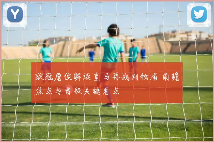 欧冠詹俊解读皇马再战利物浦 前瞻焦点与晋级关键看点