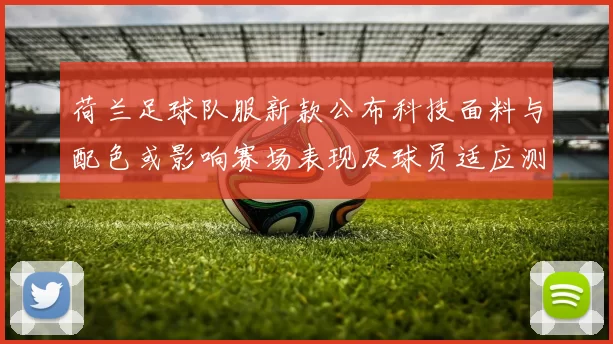 荷兰足球队服新款公布科技面料与配色或影响赛场表现及球员适应测试安排