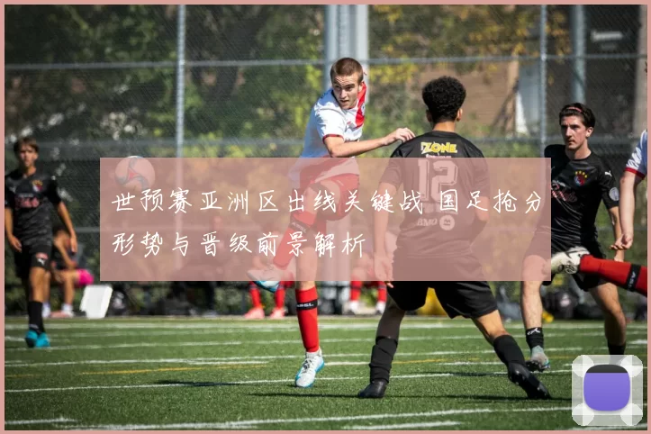 世预赛亚洲区出线关键战 国足抢分形势与晋级前景解析