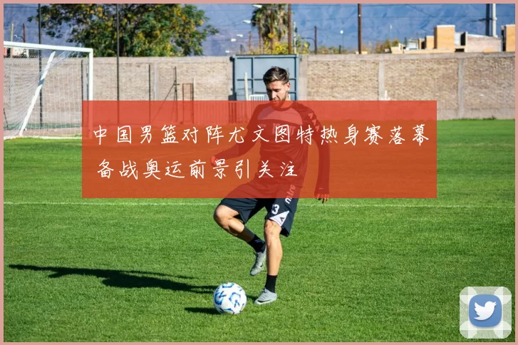 中国男篮对阵尤文图特热身赛落幕 备战奥运前景引关注