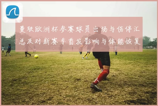 曼联欧洲杯参赛球员出场与伤停汇总及对新赛季首发影响与体能恢复评估