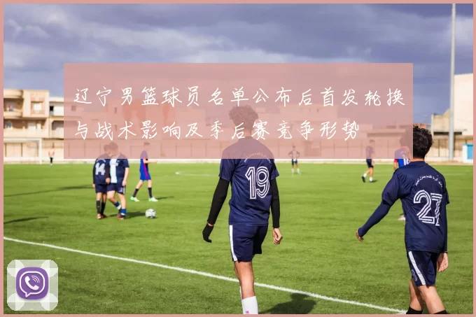 辽宁男篮球员名单公布后首发轮换与战术影响及季后赛竞争形势