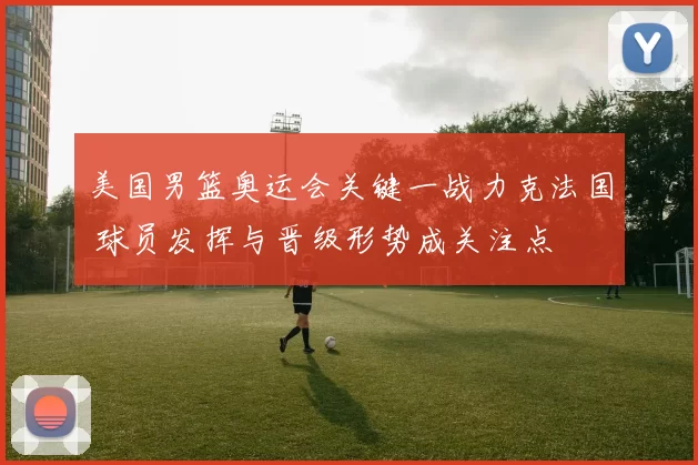 美国男篮奥运会关键一战力克法国 球员发挥与晋级形势成关注点
