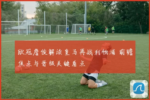 欧冠詹俊解读皇马再战利物浦 前瞻焦点与晋级关键看点