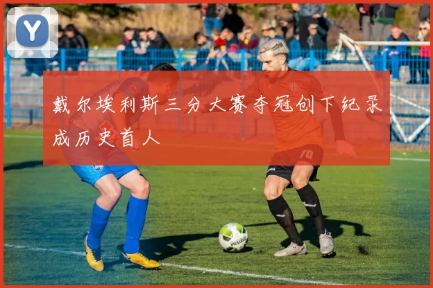 戴尔埃利斯三分大赛夺冠创下纪录成历史首人