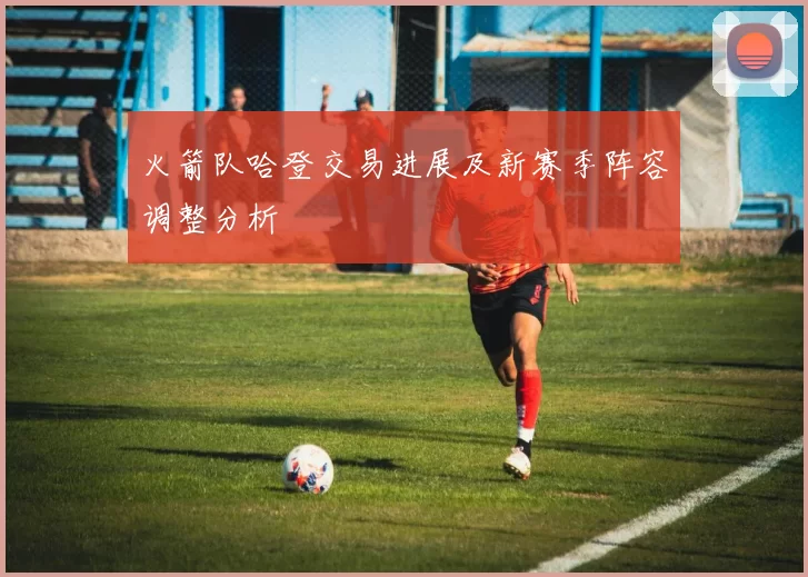 火箭队哈登交易进展及新赛季阵容调整分析