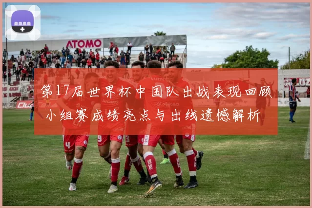 第17届世界杯中国队出战表现回顾 小组赛成绩亮点与出线遗憾解析