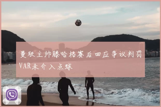 曼联主帅滕哈格赛后回应争议判罚VAR未介入点球