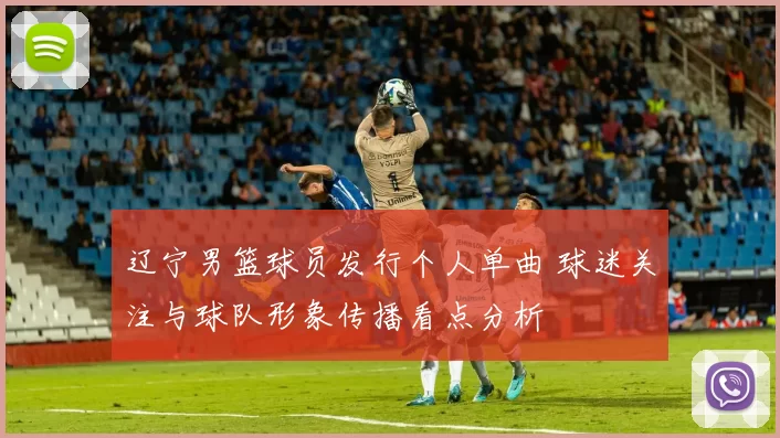 辽宁男篮球员发行个人单曲 球迷关注与球队形象传播看点分析