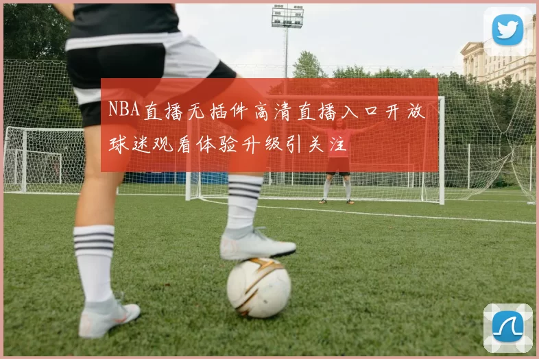 NBA直播无插件高清直播入口开放 球迷观看体验升级引关注