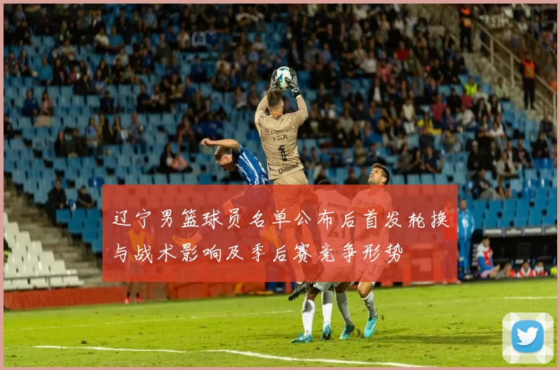 辽宁男篮球员名单公布后首发轮换与战术影响及季后赛竞争形势