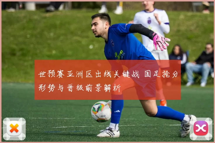 世预赛亚洲区出线关键战 国足抢分形势与晋级前景解析