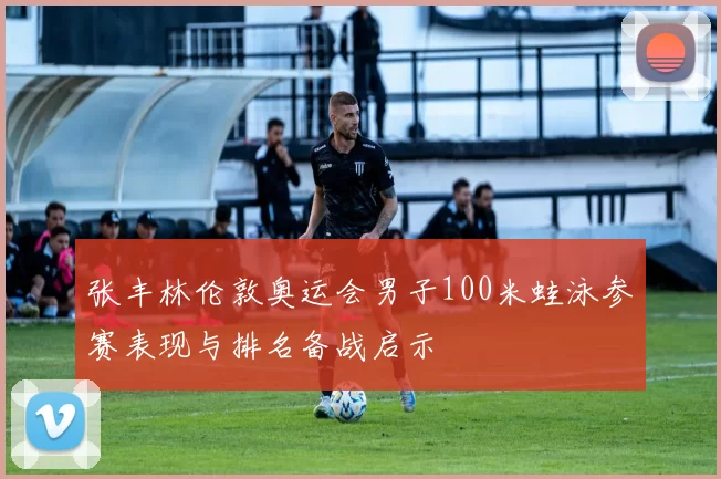 张丰林伦敦奥运会男子100米蛙泳参赛表现与排名备战启示