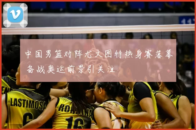 中国男篮对阵尤文图特热身赛落幕 备战奥运前景引关注