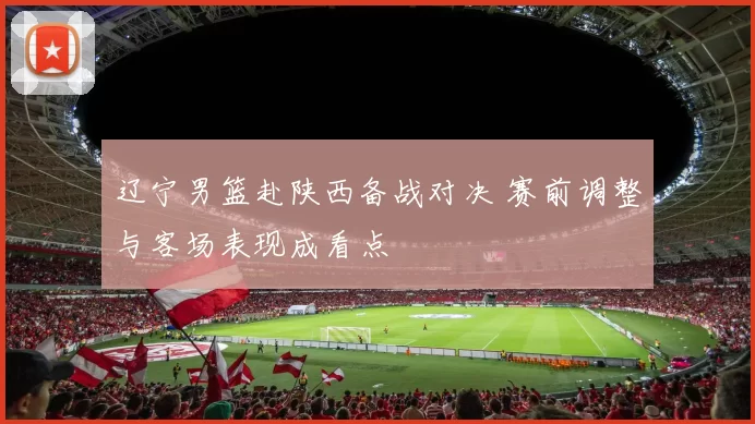 辽宁男篮赴陕西备战对决 赛前调整与客场表现成看点