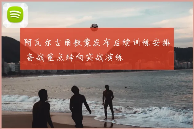 阿瓦尔古丽教案发布后续训练安排 备战重点转向实战演练