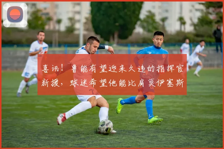 喜讯!鲁能有望迎来久违的指挥官新援,球迷希望他能比肩莫伊塞斯