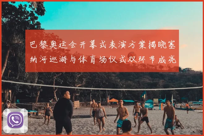 巴黎奥运会开幕式表演方案揭晓塞纳河巡游与体育场仪式双环节成亮点
