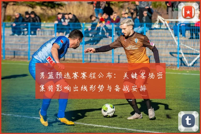 男篮预选赛赛程公布：关键客场密集将影响出线形势与备战安排