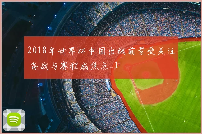 2018年世界杯中国出线前景受关注 备战与赛程成焦点_1