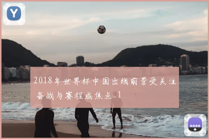 2018年世界杯中国出线前景受关注 备战与赛程成焦点_1